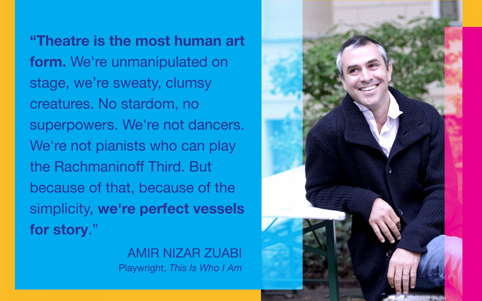 “Theatre is the most human art form. We’re unmanipulated on stage, we’re sweaty, clumsy creatures. No stardom, no superpowers. We're not dancers. We’re not pianists who can play the Rachmaninoff Third. But because of that, because of the simplicity, we’re perfect vessels for story.” - Amir Nizar Zuabi, Playwright, This Is Who I Am
